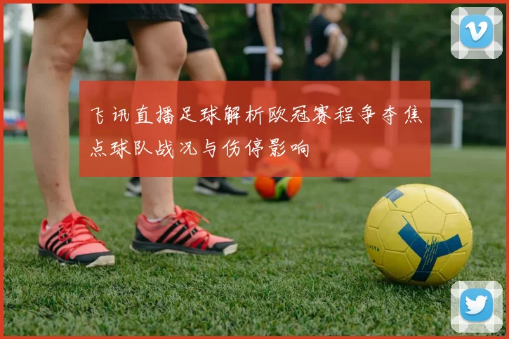 飞讯直播足球解析欧冠赛程争夺焦点球队战况与伤停影响