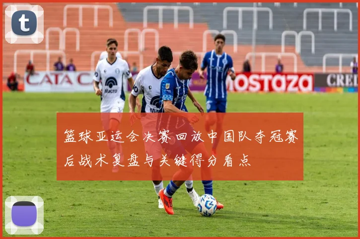 篮球亚运会决赛回放中国队夺冠赛后战术复盘与关键得分看点