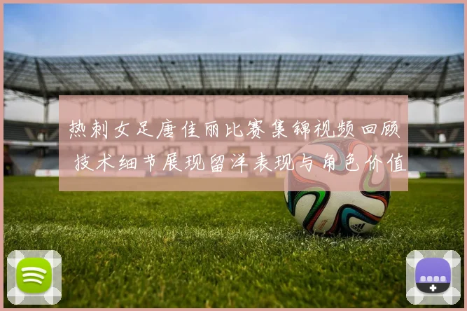 热刺女足唐佳丽比赛集锦视频回顾 技术细节展现留洋表现与角色价值
