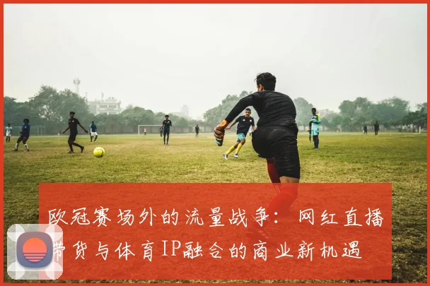 欧冠赛场外的流量战争:网红直播带货与体育IP融合的商业新机遇