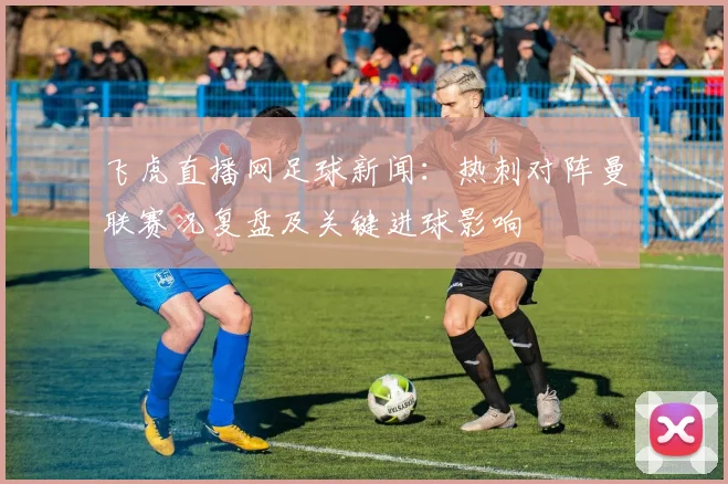 飞虎直播网足球新闻：热刺对阵曼联赛况复盘及关键进球影响